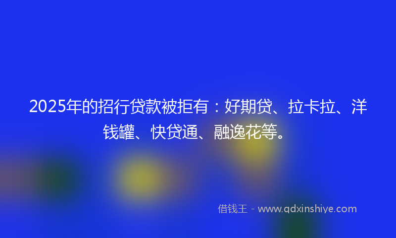 2025年的招行贷款被拒有：好期贷、拉卡拉、洋钱罐、快贷通、融逸花等。