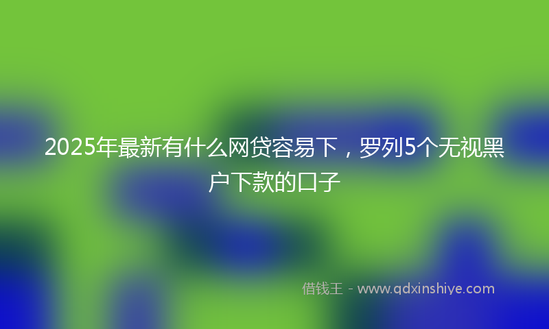 2025年最新有什么网贷容易下，罗列5个无视黑户下款的口子