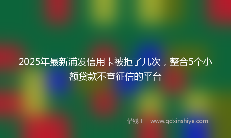 2025年最新浦发信用卡被拒了几次，整合5个小额贷款不查征信的平台