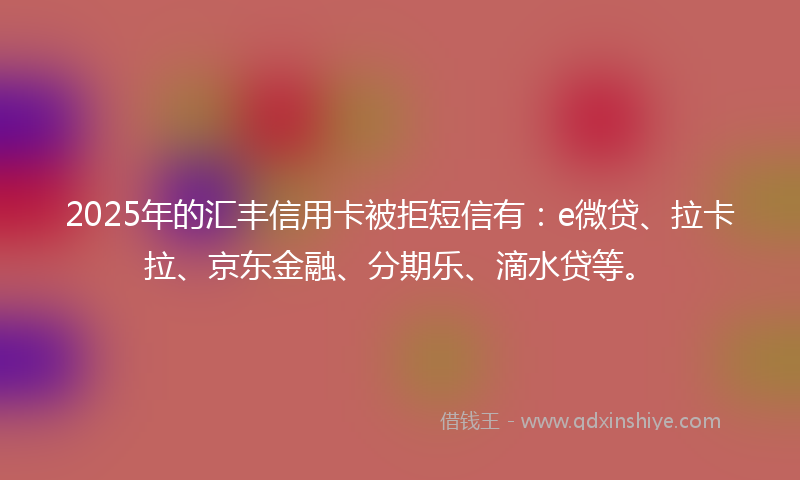 2025年的汇丰信用卡被拒短信有：e微贷、拉卡拉、京东金融、分期乐、滴水贷等。