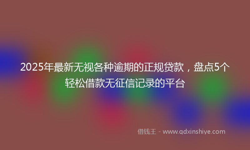 2025年最新无视各种逾期的正规贷款，盘点5个轻松借款无征信记录的平台