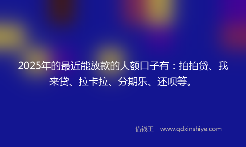 2025年的最近能放款的大额口子有：拍拍贷、我来贷、拉卡拉、分期乐、还呗等。