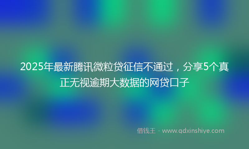 2025年最新腾讯微粒贷征信不通过，分享5个真正无视逾期大数据的网贷口子
