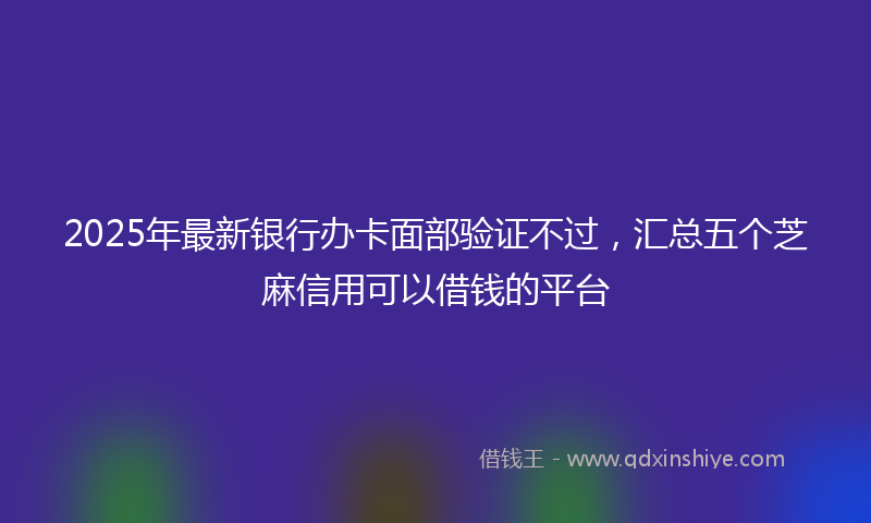 2025年最新银行办卡面部验证不过，汇总五个芝麻信用可以借钱的平台