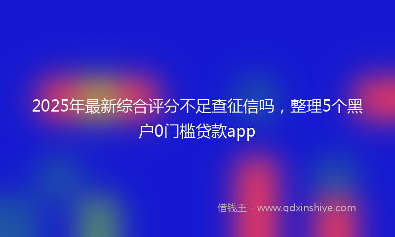 2025年最新综合评分不足查征信吗，整理5个黑户0门槛贷款app