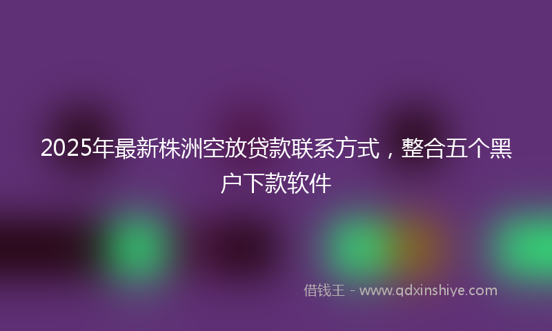 2025年最新株洲空放贷款联系方式，整合五个黑户下款软件