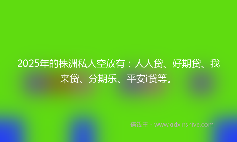 2025年的株洲私人空放有：人人贷、好期贷、我来贷、分期乐、平安i贷等。