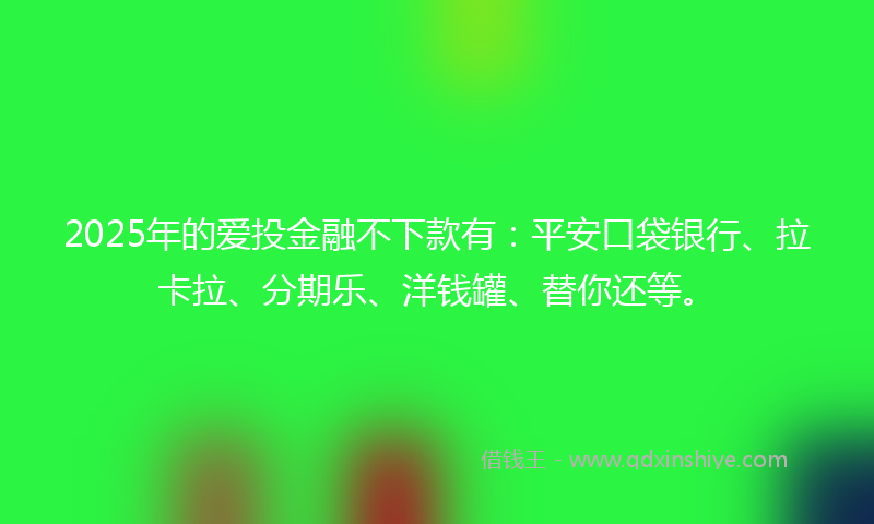 2025年的爱投金融不下款有：平安口袋银行、拉卡拉、分期乐、洋钱罐、替你还等。