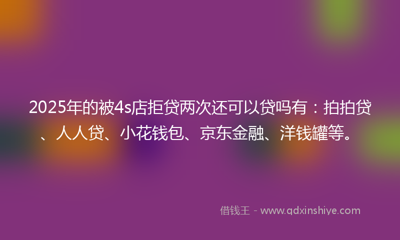 2025年的被4s店拒贷两次还可以贷吗有：拍拍贷、人人贷、小花钱包、京东金融、洋钱罐等。