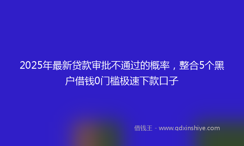 2025年最新贷款审批不通过的概率，整合5个黑户借钱0门槛极速下款口子