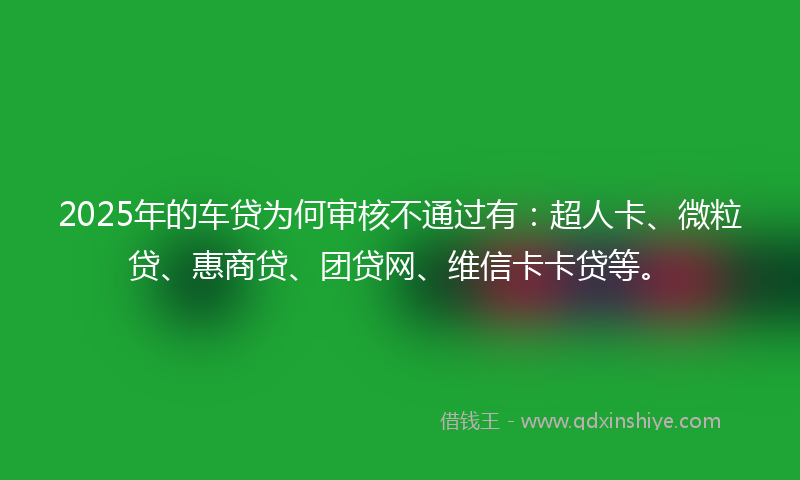 2025年的车贷为何审核不通过有：超人卡、微粒贷、惠商贷、团贷网、维信卡卡贷等。
