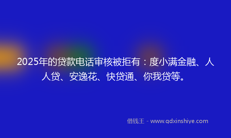 2025年的贷款电话审核被拒有：度小满金融、人人贷、安逸花、快贷通、你我贷等。