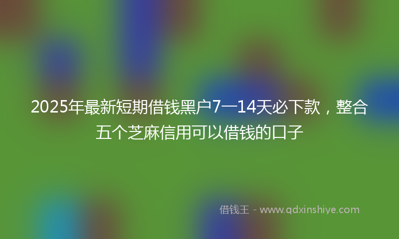 2025年最新短期借钱黑户7一14天必下款，整合五个芝麻信用可以借钱的口子