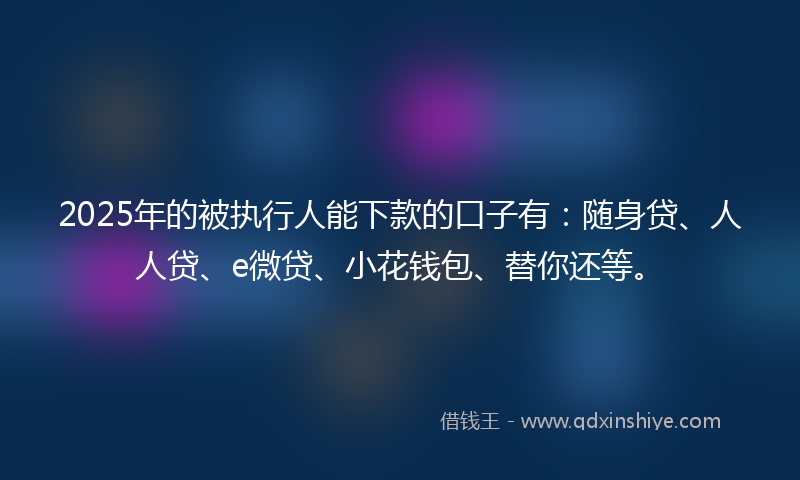 2025年的被执行人能下款的口子有：随身贷、人人贷、e微贷、小花钱包、替你还等。