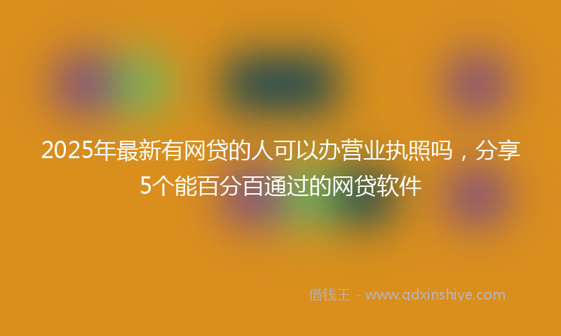 2025年最新有网贷的人可以办营业执照吗，分享5个能百分百通过的网贷软件