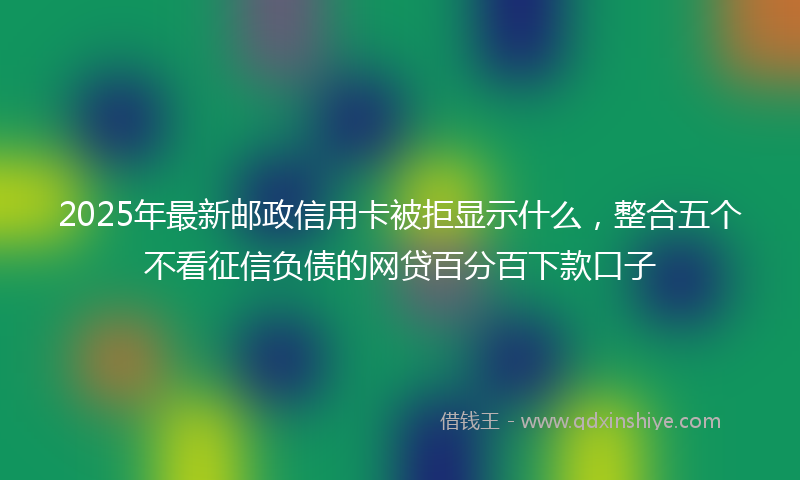 2025年最新邮政信用卡被拒显示什么，整合五个不看征信负债的网贷百分百下款口子