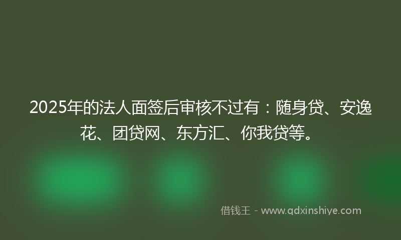 2025年的法人面签后审核不过有：随身贷、安逸花、团贷网、东方汇、你我贷等。