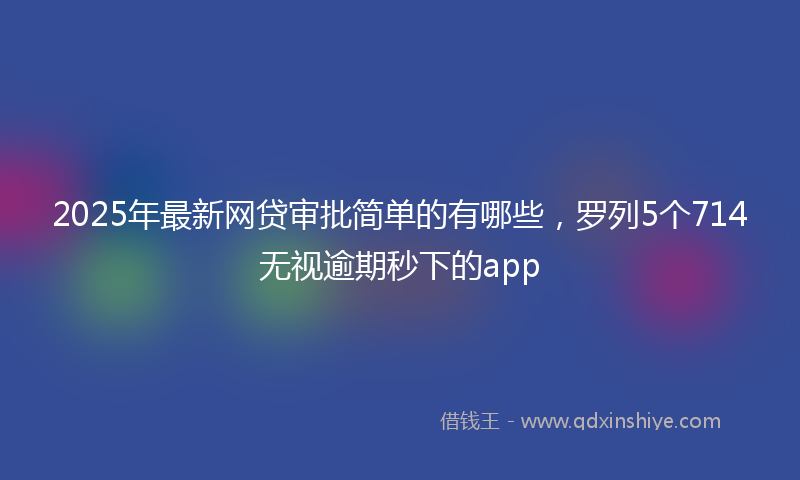 2025年最新网贷审批简单的有哪些，罗列5个714无视逾期秒下的app