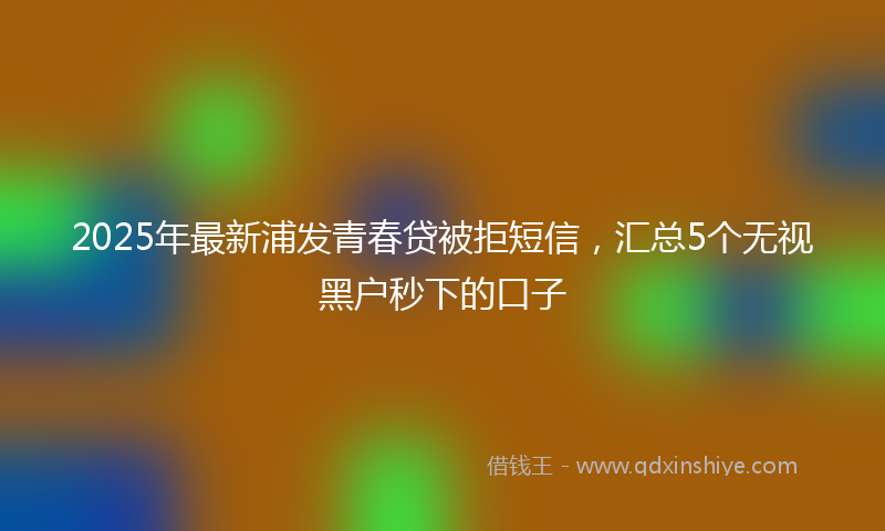 2025年最新浦发青春贷被拒短信，汇总5个无视黑户秒下的口子