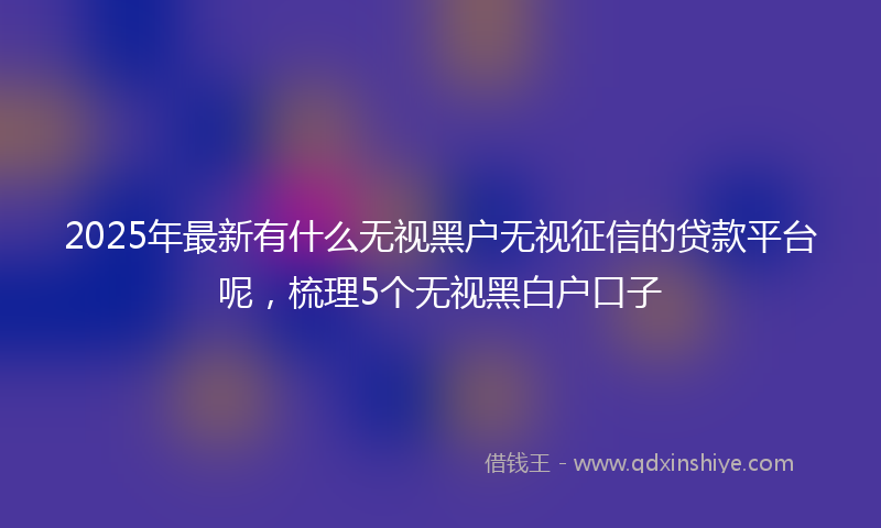 2025年最新有什么无视黑户无视征信的贷款平台呢，梳理5个无视黑白户口子