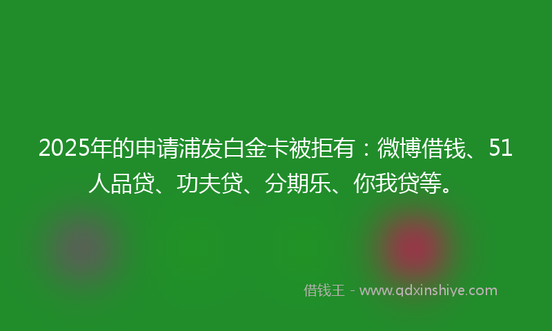 2025年的申请浦发白金卡被拒有：微博借钱、51人品贷、功夫贷、分期乐、你我贷等。