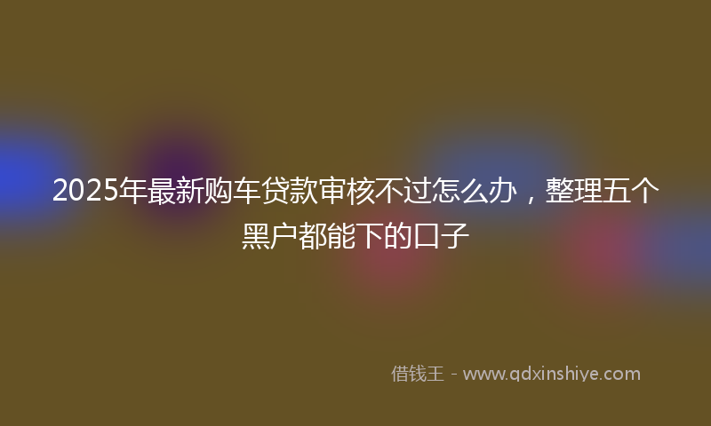 2025年最新购车贷款审核不过怎么办，整理五个黑户都能下的口子