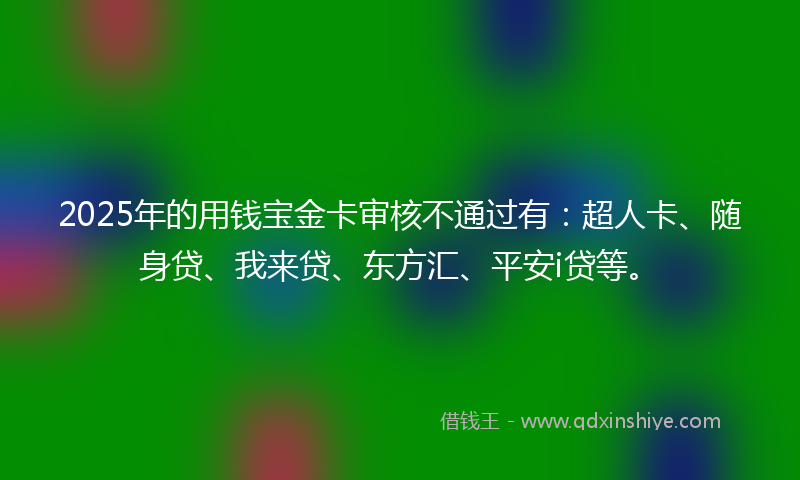 2025年的用钱宝金卡审核不通过有：超人卡、随身贷、我来贷、东方汇、平安i贷等。