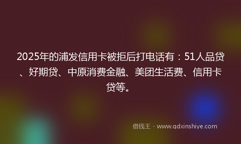 2025年的浦发信用卡被拒后打电话有：51人品贷、好期贷、中原消费金融、美团生活费、信用卡贷等。