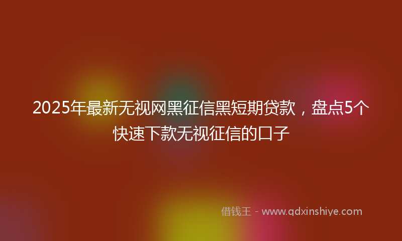 2025年最新无视网黑征信黑短期贷款，盘点5个快速下款无视征信的口子