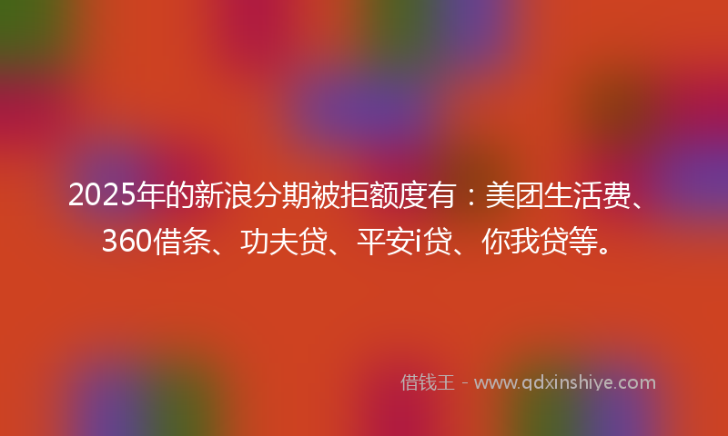 2025年的新浪分期被拒额度有：美团生活费、360借条、功夫贷、平安i贷、你我贷等。