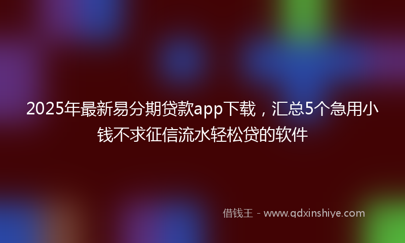 2025年最新易分期贷款app下载，汇总5个急用小钱不求征信流水轻松贷的软件