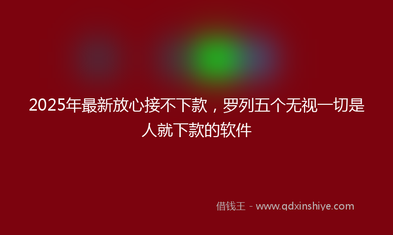 2025年最新放心接不下款，罗列五个无视一切是人就下款的软件