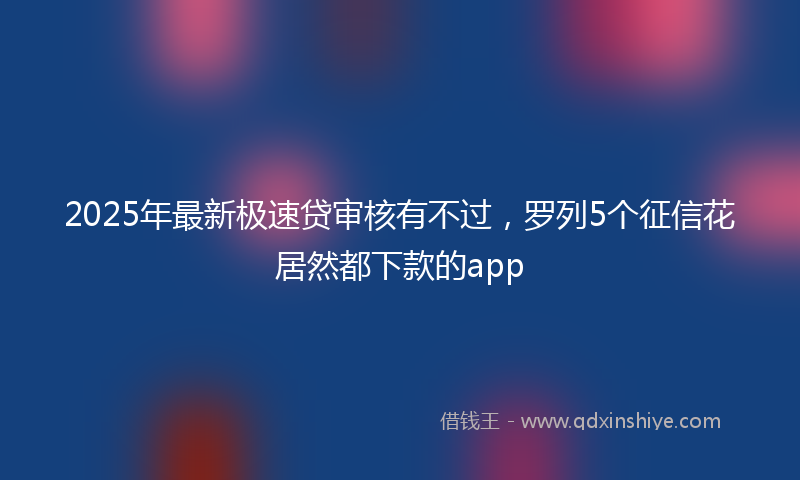 2025年最新极速贷审核有不过，罗列5个征信花居然都下款的app