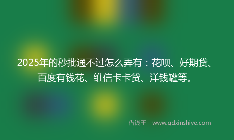 2025年的秒批通不过怎么弄有：花呗、好期贷、百度有钱花、维信卡卡贷、洋钱罐等。