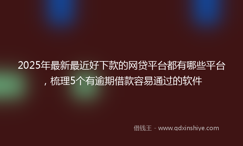 2025年最新最近好下款的网贷平台都有哪些平台，梳理5个有逾期借款容易通过的软件