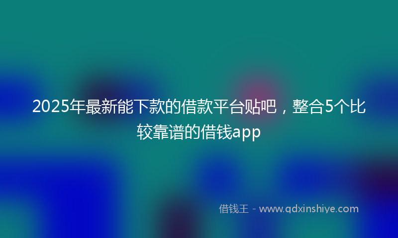 2025年最新能下款的借款平台贴吧，整合5个比较靠谱的借钱app