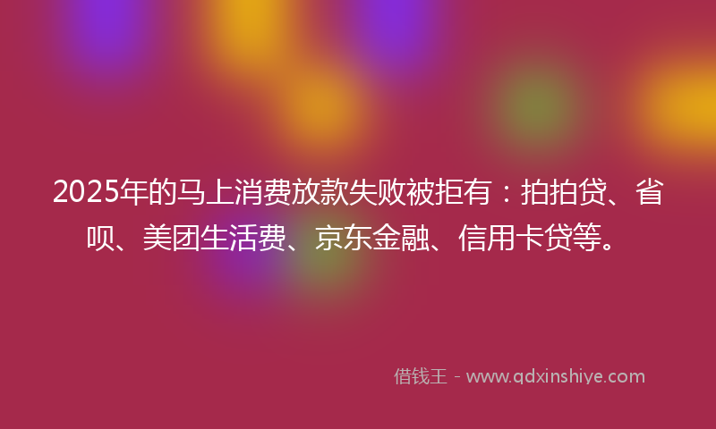 2025年的马上消费放款失败被拒有：拍拍贷、省呗、美团生活费、京东金融、信用卡贷等。