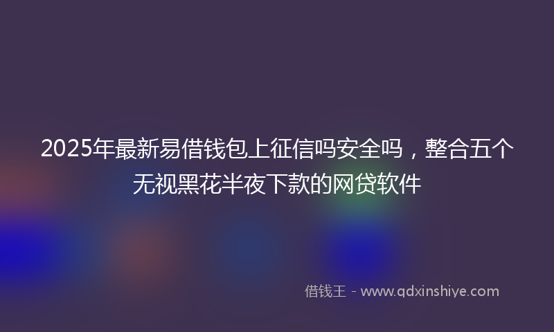 2025年最新易借钱包上征信吗安全吗，整合五个无视黑花半夜下款的网贷软件
