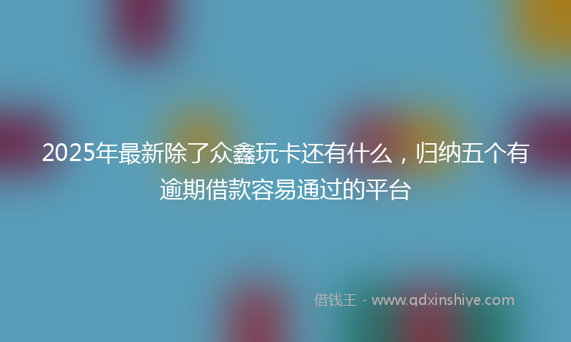 2025年最新除了众鑫玩卡还有什么，归纳五个有逾期借款容易通过的平台