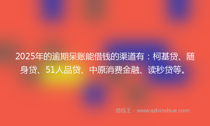 2025年的逾期呆账能借钱的渠道有：柯基贷、随身贷、51人品贷、中原消费金融、读秒贷等。