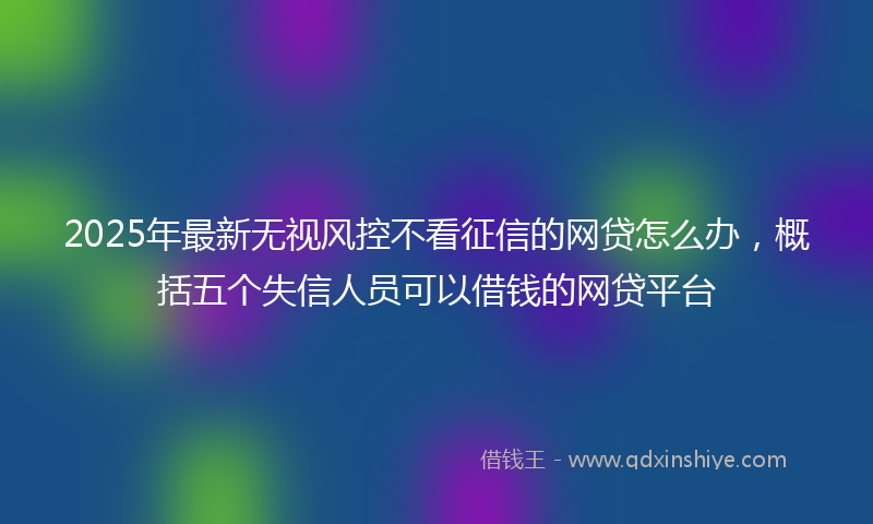 2025年最新无视风控不看征信的网贷怎么办，概括五个失信人员可以借钱的网贷平台