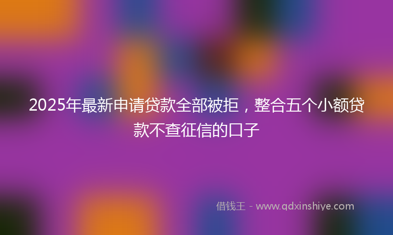 2025年最新申请贷款全部被拒，整合五个小额贷款不查征信的口子