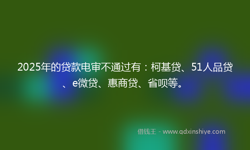 2025年的贷款电审不通过有：柯基贷、51人品贷、e微贷、惠商贷、省呗等。