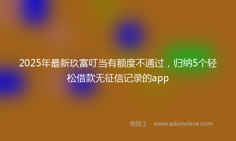 2025年最新玖富叮当有额度不通过，归纳5个轻松借款无征信记录的app