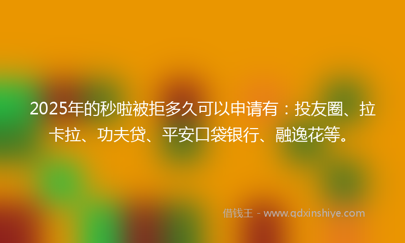 2025年的秒啦被拒多久可以申请有：投友圈、拉卡拉、功夫贷、平安口袋银行、融逸花等。