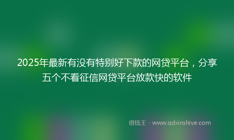 2025年最新有没有特别好下款的网贷平台，分享五个不看征信网贷平台放款快的软件