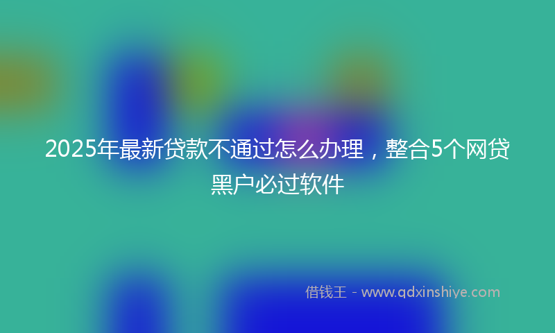2025年最新贷款不通过怎么办理，整合5个网贷黑户必过软件