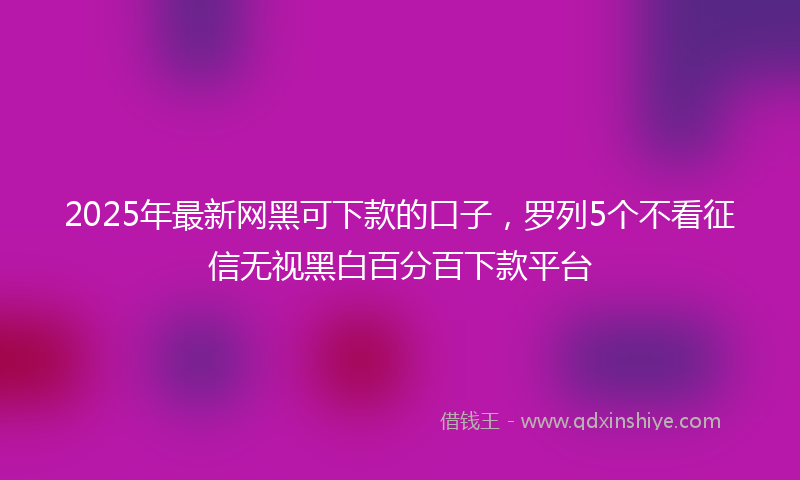 2025年最新网黑可下款的口子，罗列5个不看征信无视黑白百分百下款平台