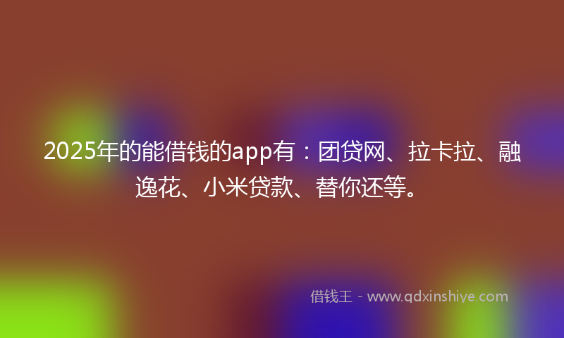 2025年的能借钱的app有：团贷网、拉卡拉、融逸花、小米贷款、替你还等。