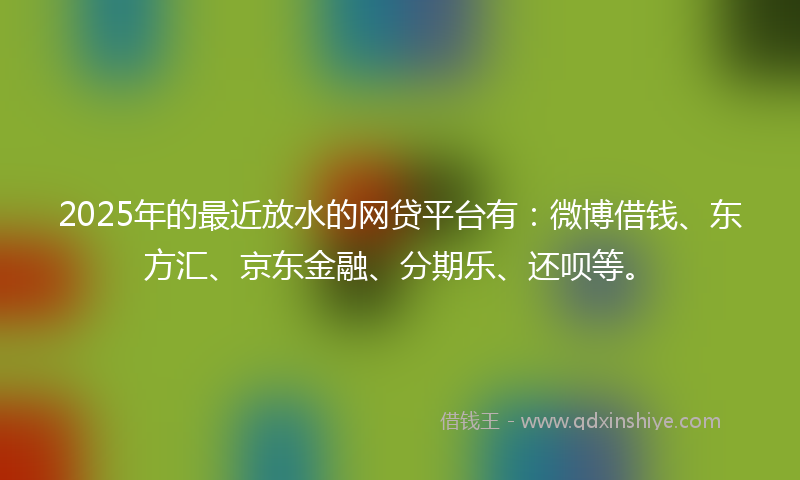 2025年的最近放水的网贷平台有：微博借钱、东方汇、京东金融、分期乐、还呗等。